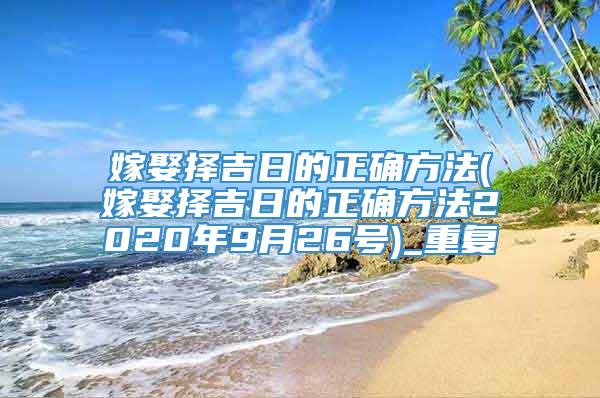 嫁娶择吉日的正确方法(嫁娶择吉日的正确方法2020年9月26号)_重复