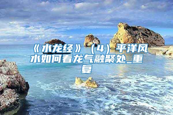 《水龙经》（4）平洋风水如何看龙气融聚处_重复