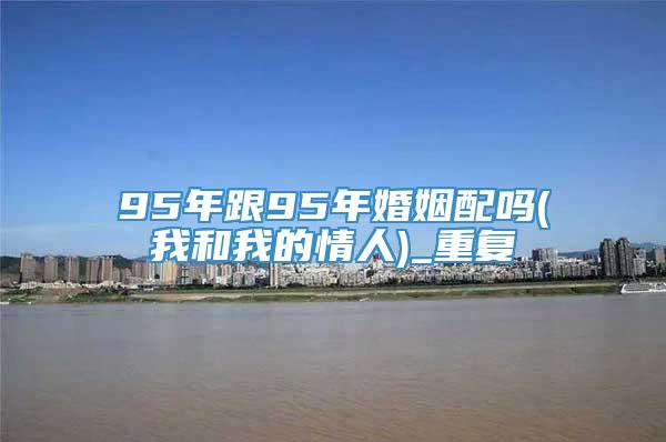 95年跟95年婚姻配吗(我和我的情人)_重复
