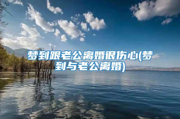 梦到跟老公离婚很伤心(梦到与老公离婚)