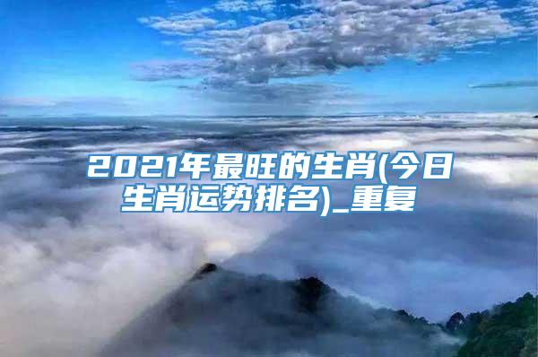2021年最旺的生肖(今日生肖运势排名)_重复
