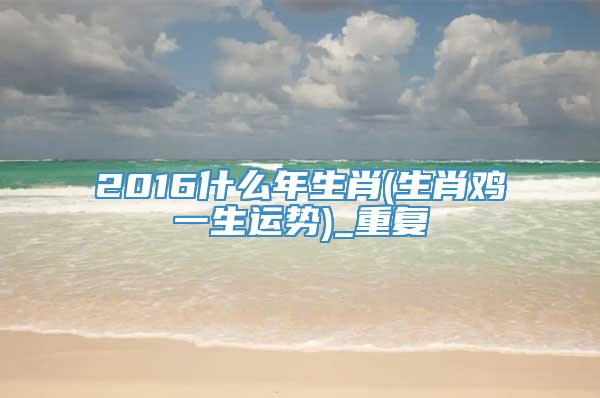 2016什么年生肖(生肖鸡一生运势)_重复