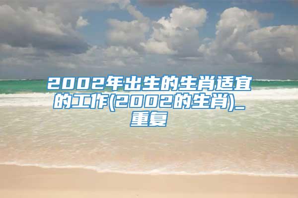 2002年出生的生肖适宜的工作(2002的生肖)_重复