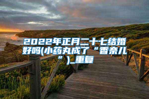 2022年正月二十七结婚好吗(小药丸成了“香奈儿”)_重复
