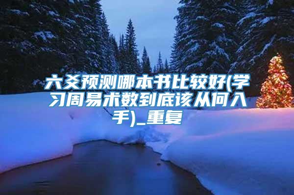六爻预测哪本书比较好(学习周易术数到底该从何入手)_重复