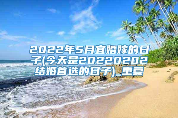 2022年5月宜婚嫁的日子(今天是20220202结婚首选的日子)_重复