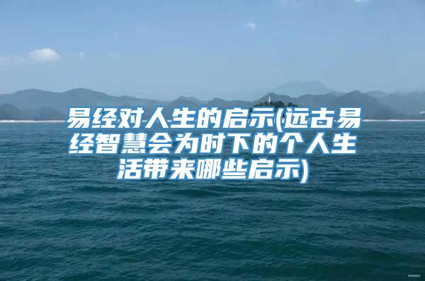 易经对人生的启示(远古易经智慧会为时下的个人生活带来哪些启示)