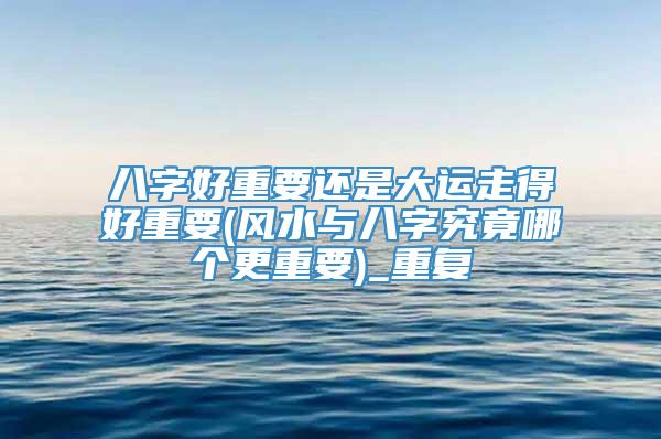 八字好重要还是大运走得好重要(风水与八字究竟哪个更重要)_重复