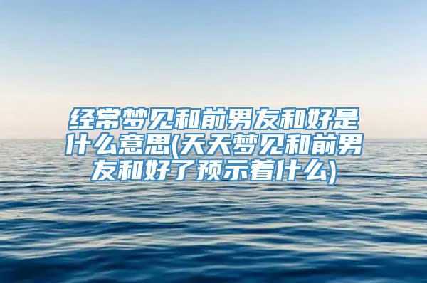 经常梦见和前男友和好是什么意思(天天梦见和前男友和好了预示着什么)