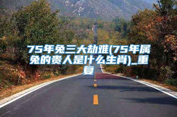 75年兔三大劫难(75年属兔的贵人是什么生肖)_重复