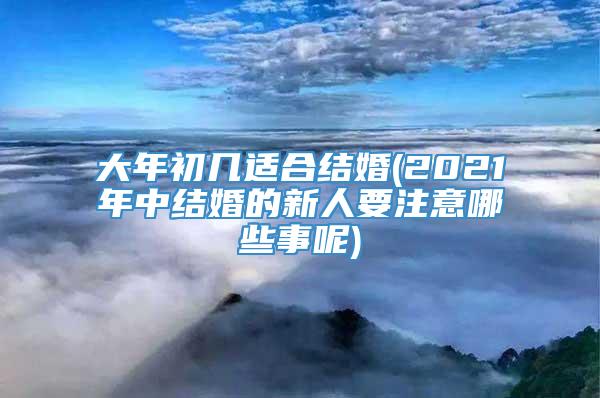 大年初几适合结婚(2021年中结婚的新人要注意哪些事呢)