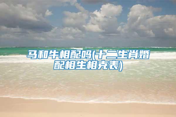 马和牛相配吗(十二生肖婚配相生相克表)
