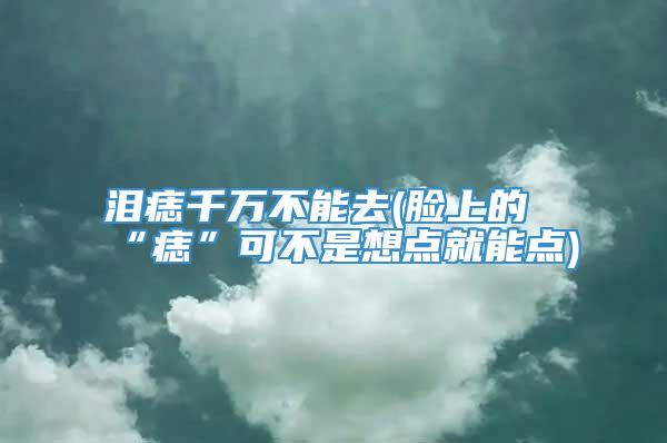 泪痣千万不能去(脸上的“痣”可不是想点就能点)