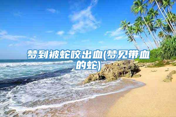 梦到被蛇咬出血(梦见带血的蛇)