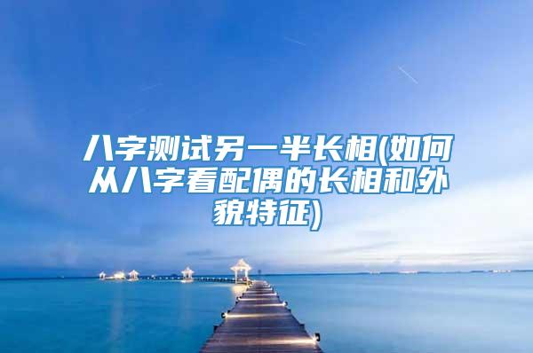 八字测试另一半长相(如何从八字看配偶的长相和外貌特征)
