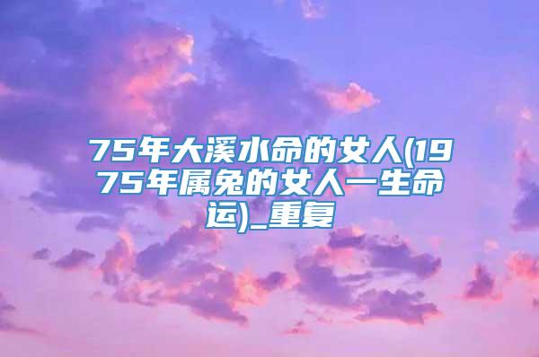 75年大溪水命的女人(1975年属兔的女人一生命运)_重复