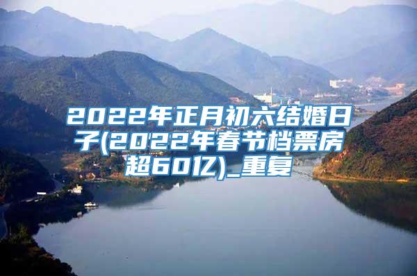 2022年正月初六结婚日子(2022年春节档票房超60亿)_重复