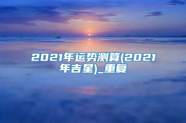 2021年运势测算(2021年吉星)_重复