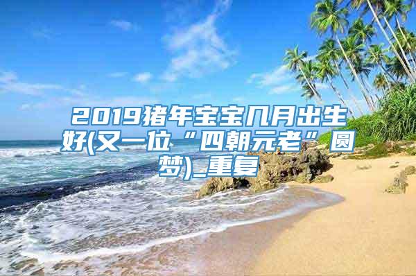 2019猪年宝宝几月出生好(又一位“四朝元老”圆梦)_重复