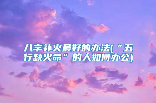 八字补火最好的办法(“五行缺火命”的人如何办公)