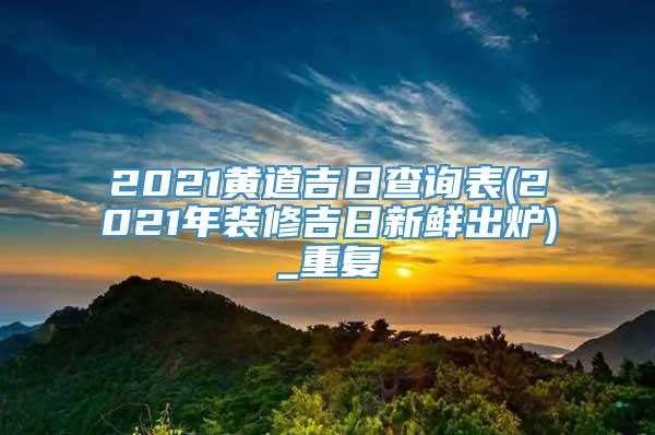 2021黄道吉日查询表(2021年装修吉日新鲜出炉)_重复