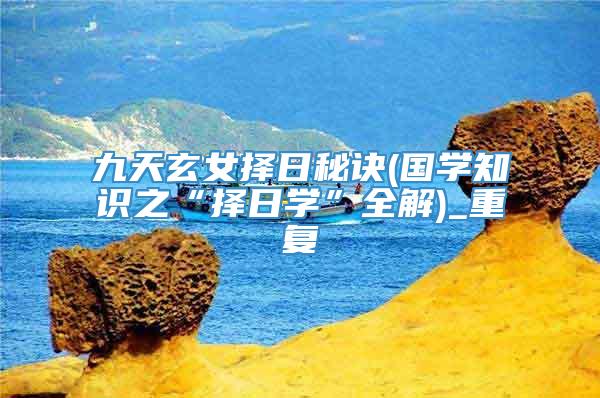 九天玄女择日秘诀(国学知识之“择日学”全解)_重复
