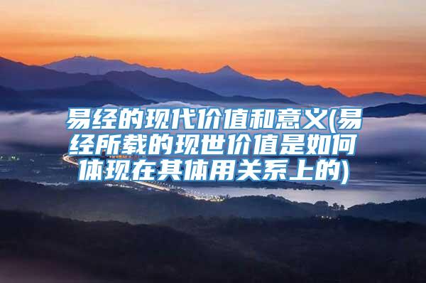 易经的现代价值和意义(易经所载的现世价值是如何体现在其体用关系上的)