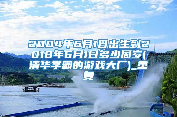 2004年6月1日出生到2018年6月1日多少周岁(清华学霸的游戏大厂)_重复