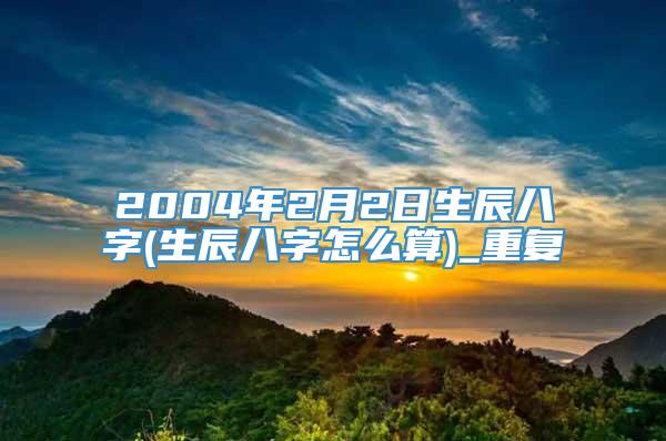 2004年2月2日生辰八字(生辰八字怎么算)_重复