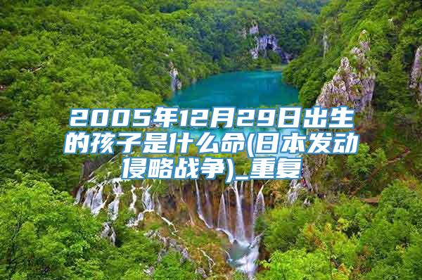 2005年12月29日出生的孩子是什么命(日本发动侵略战争)_重复