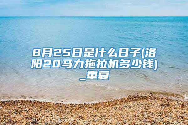 8月25日是什么日子(洛阳20马力拖拉机多少钱)_重复