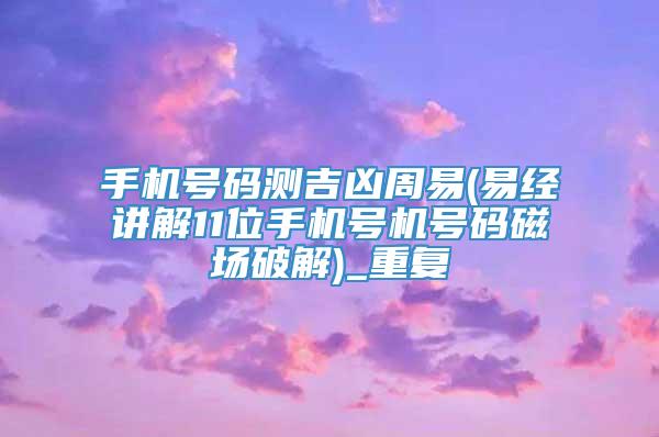 手机号码测吉凶周易(易经讲解11位手机号机号码磁场破解)_重复