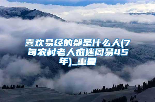 喜欢易经的都是什么人(7旬农村老人痴迷周易45年)_重复