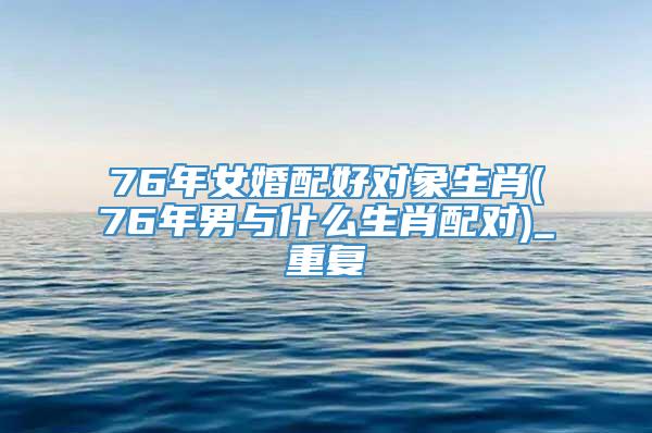 76年女婚配好对象生肖(76年男与什么生肖配对)_重复