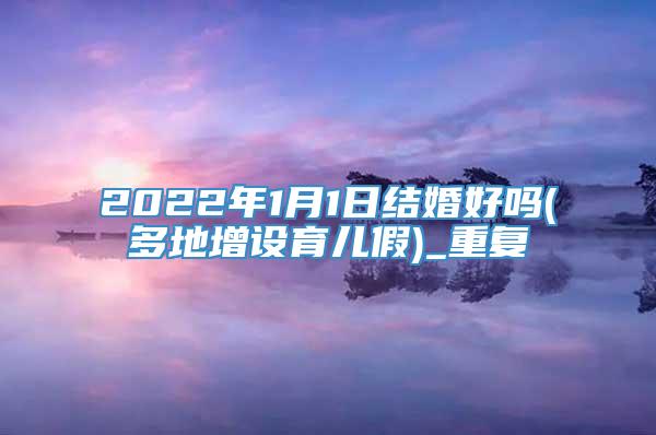 2022年1月1日结婚好吗(多地增设育儿假)_重复