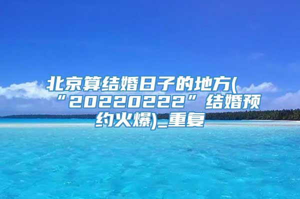 北京算结婚日子的地方(“20220222”结婚预约火爆)_重复