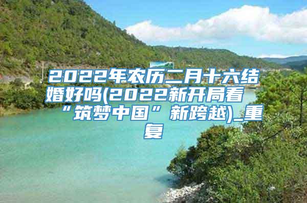 2022年农历二月十六结婚好吗(2022新开局看“筑梦中国”新跨越)_重复