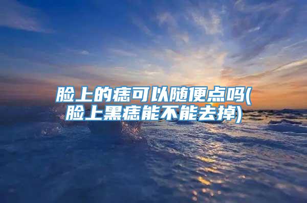 脸上的痣可以随便点吗(脸上黑痣能不能去掉)