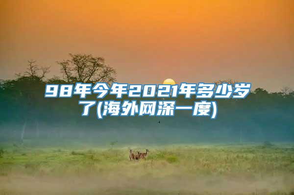 98年今年2021年多少岁了(海外网深一度)