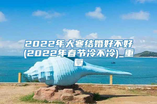 2022年大寒结婚好不好(2022年春节冷不冷)_重复