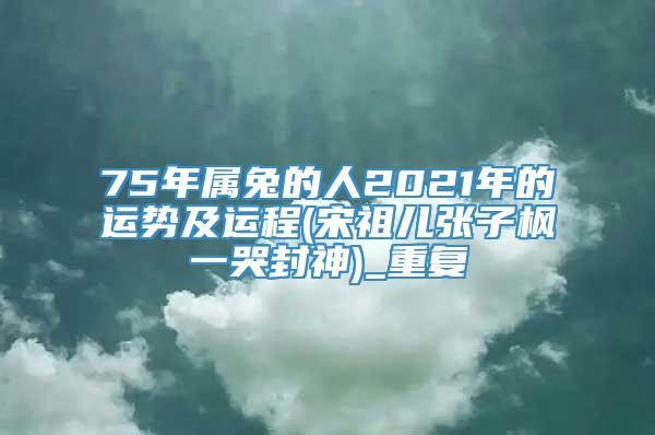 75年属兔的人2021年的运势及运程(宋祖儿张子枫一哭封神)_重复