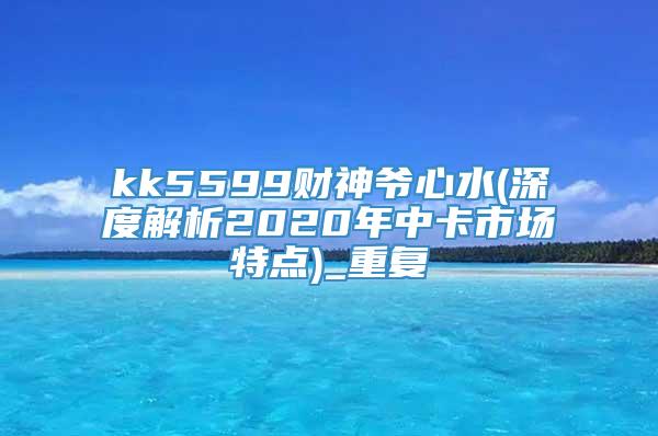 kk5599财神爷心水(深度解析2020年中卡市场特点)_重复