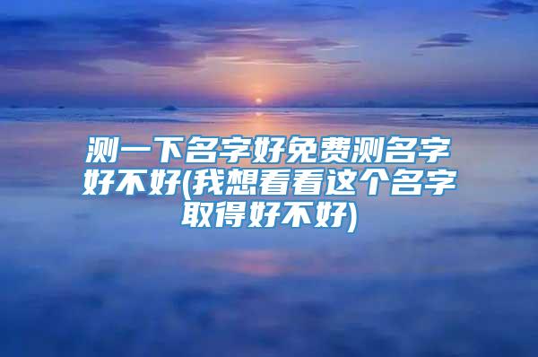 测一下名字好免费测名字好不好(我想看看这个名字取得好不好)