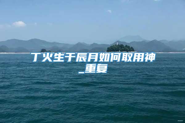 丁火生于辰月如何取用神_重复