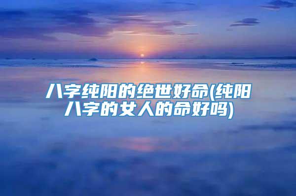 八字纯阳的绝世好命(纯阳八字的女人的命好吗)