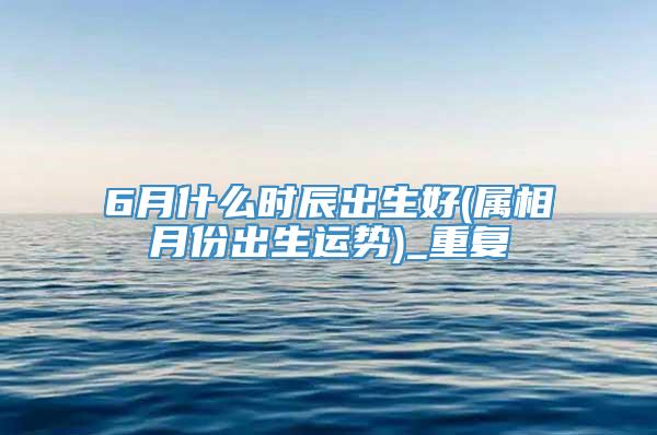 6月什么时辰出生好(属相月份出生运势)_重复