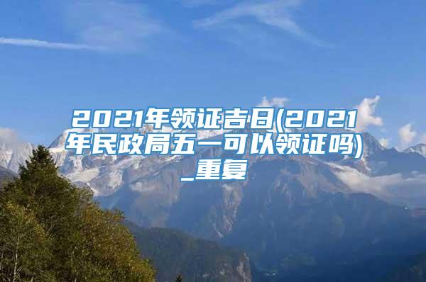 2021年领证吉日(2021年民政局五一可以领证吗)_重复