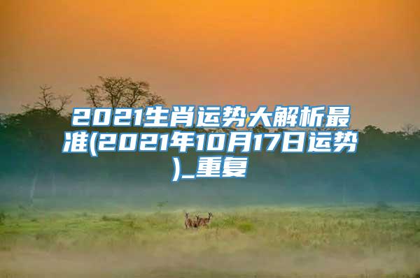 2021生肖运势大解析最准(2021年10月17日运势)_重复