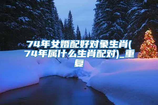 74年女婚配好对象生肖(74年属什么生肖配对)_重复