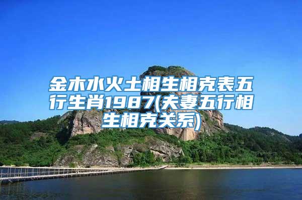 金木水火土相生相克表五行生肖1987(夫妻五行相生相克关系)